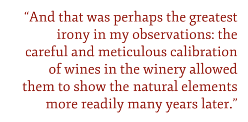 And that was perhaps the greatest irony in my observations: the careful and meticulous calibration of wines in the winery allowed them to show the natural elements more readily many years later.