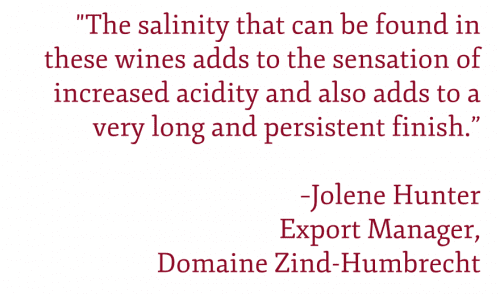 QUOTE: "The salinity that can be found in these wines adds to the sensation of increased acidity and also adds to a very long and persistent finish.” –Jolene Hunter Export Manager,  Domaine Zind-Humbrecht