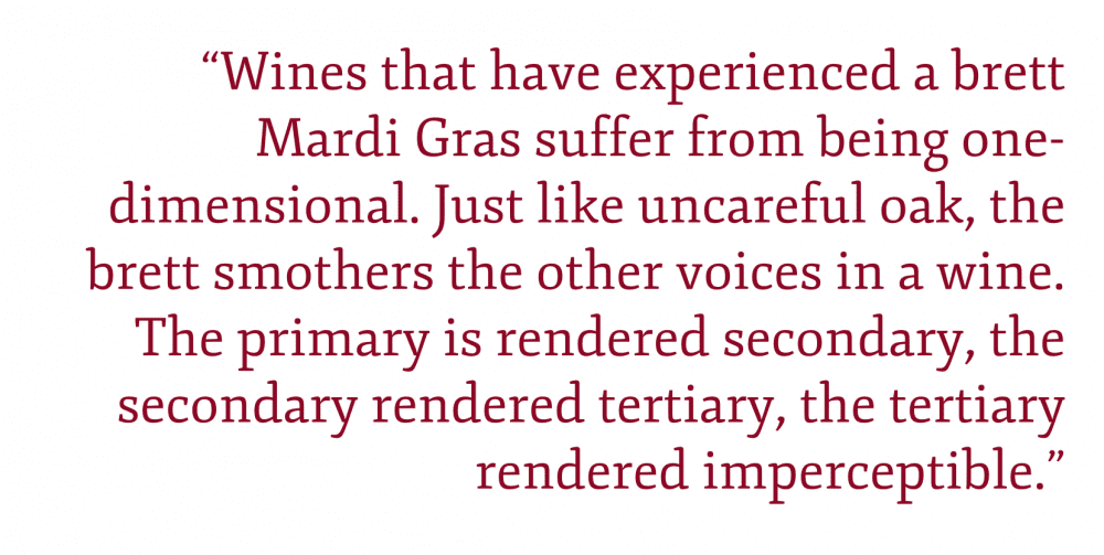 Pull quote: “Wines that have experienced a brett Mardi Gras suffer from being one-dimensional. Just like uncareful oak, the brett smothers the other voices in a wine. The primary is rendered secondary, the secondary rendered tertiary, the tertiary rendered imperceptible.”